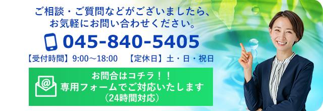 ご相談・ご質問などがございましたら、お気軽にお問い合わせください。045-840-5405 お問い合わせ（24時間受付）【受付時間】9:00～18:00　【定休日】土・日・祝日